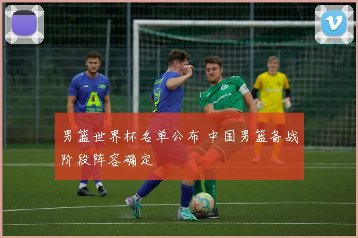 男篮世界杯名单公布 中国男篮备战阶段阵容确定