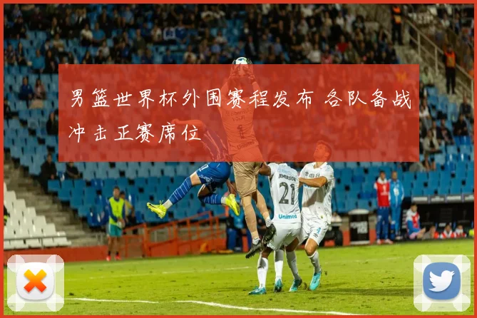 男篮世界杯外围赛程发布 各队备战冲击正赛席位