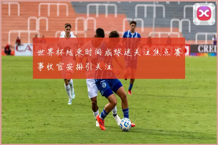 世界杯结束时间成球迷关注焦点 赛事收官安排引关注