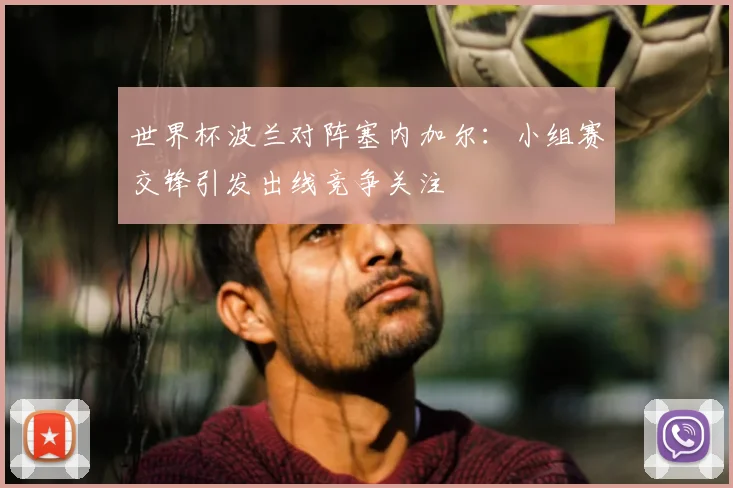 世界杯波兰对阵塞内加尔:小组赛交锋引发出线竞争关注