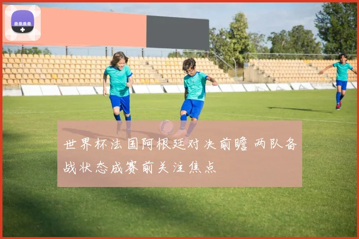世界杯法国阿根廷对决前瞻 两队备战状态成赛前关注焦点