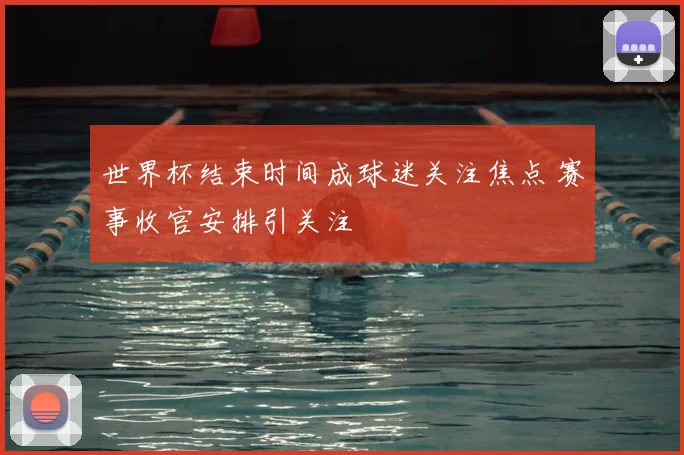 世界杯结束时间成球迷关注焦点 赛事收官安排引关注