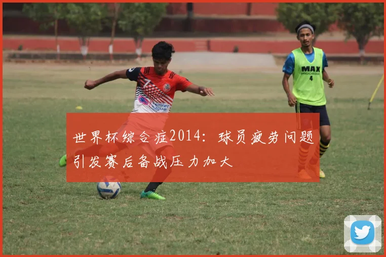 世界杯综合症2014：球员疲劳问题引发赛后备战压力加大
