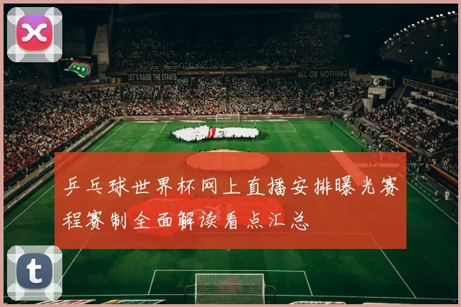 乒乓球世界杯网上直播安排曝光赛程赛制全面解读看点汇总