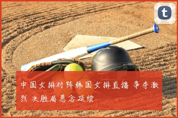 中国女排对阵韩国女排直播 争夺激烈 决胜局悬念延续
