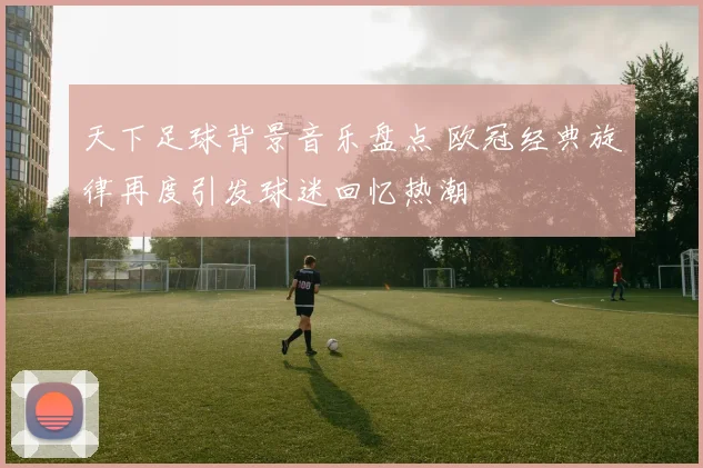 天下足球背景音乐盘点 欧冠经典旋律再度引发球迷回忆热潮