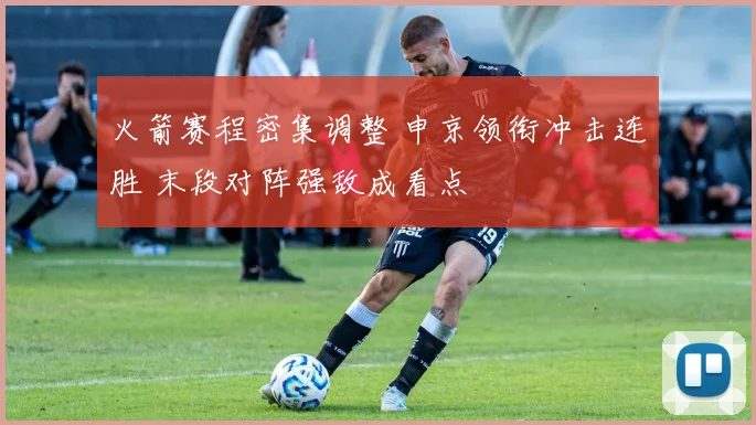 火箭赛程密集调整 申京领衔冲击连胜 末段对阵强敌成看点