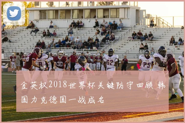 金英权2018世界杯关键防守回顾 韩国力克德国一战成名