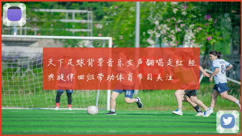 天下足球背景音乐女声翻唱走红 经典旋律回归带动体育节目关注