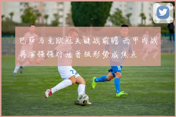 巴萨马竞欧冠关键战前瞻 西甲内战再演强强对话晋级形势成焦点