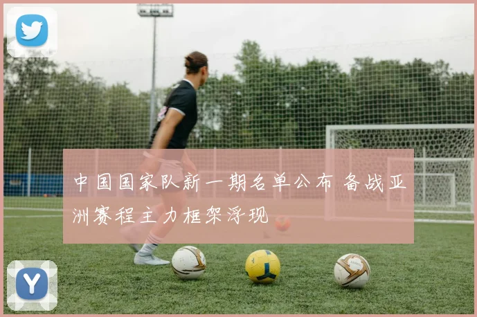 中国国家队新一期名单公布 备战亚洲赛程主力框架浮现