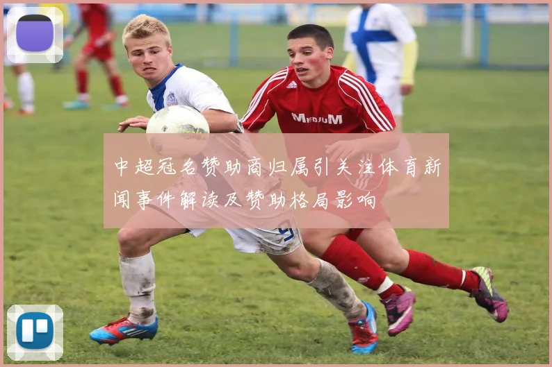 中超冠名赞助商归属引关注体育新闻事件解读及赞助格局影响