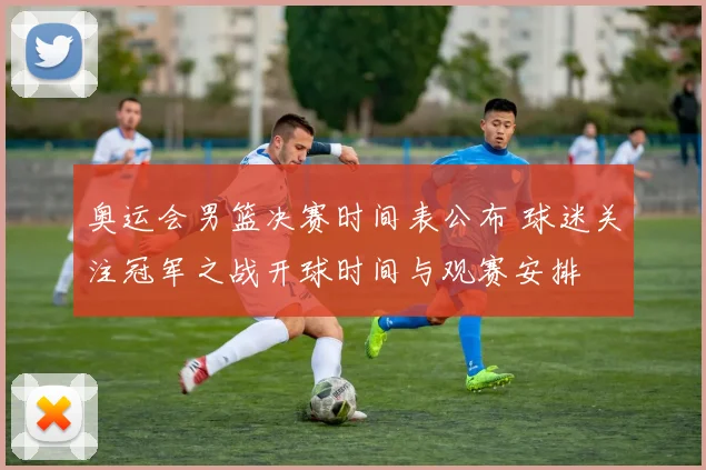 奥运会男篮决赛时间表公布 球迷关注冠军之战开球时间与观赛安排