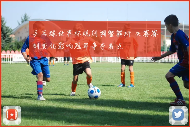 乒乓球世界杯规则调整解析 决赛赛制变化影响冠军争夺看点