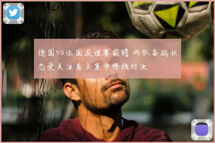 德国vs法国友谊赛前瞻 两队备战状态受关注看点集中锋线对决