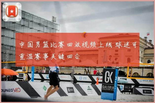 中国男篮比赛回放视频上线 球迷可重温赛事关键回合