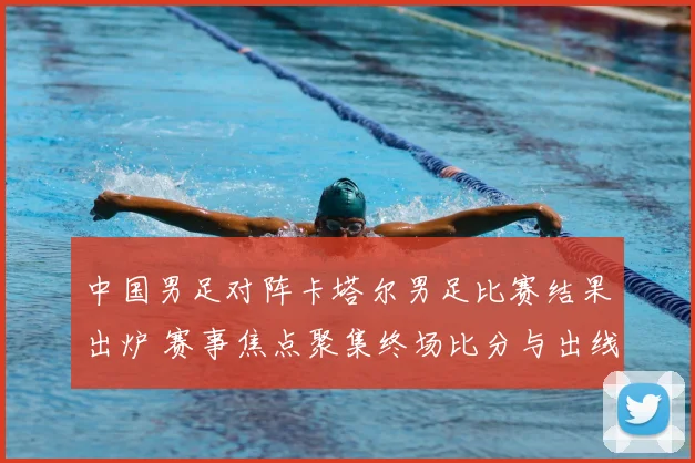 中国男足对阵卡塔尔男足比赛结果出炉 赛事焦点聚集终场比分与出线影响