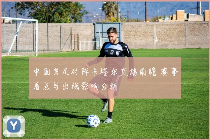 中国男足对阵卡塔尔直播前瞻 赛事看点与出线影响分析