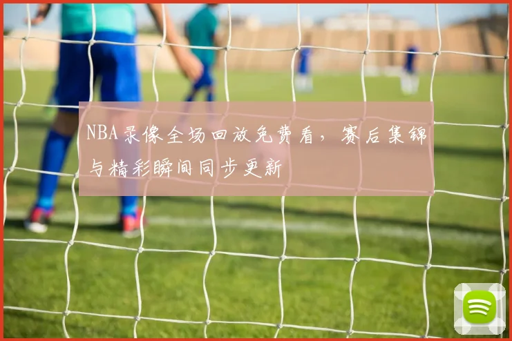 NBA录像全场回放免费看，赛后集锦与精彩瞬间同步更新