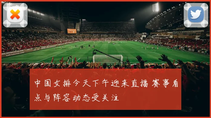 中国女排今天下午迎来直播 赛事看点与阵容动态受关注