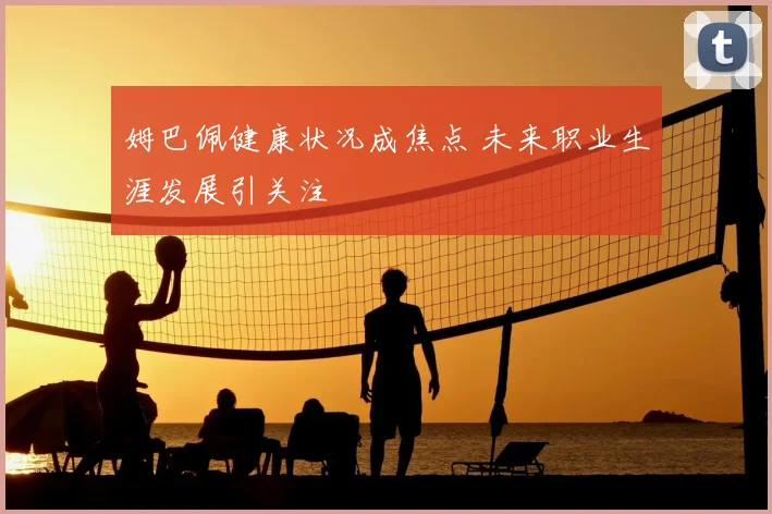 姆巴佩健康状况成焦点 未来职业生涯发展引关注