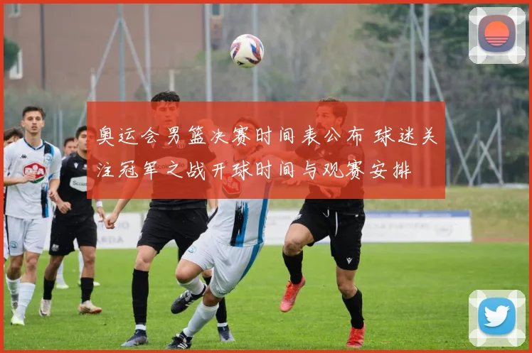 奥运会男篮决赛时间表公布 球迷关注冠军之战开球时间与观赛安排