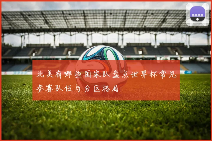 北美有哪些国家队盘点世界杯常见参赛队伍与分区格局