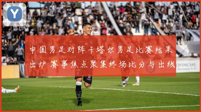 中国男足对阵卡塔尔男足比赛结果出炉 赛事焦点聚集终场比分与出线影响