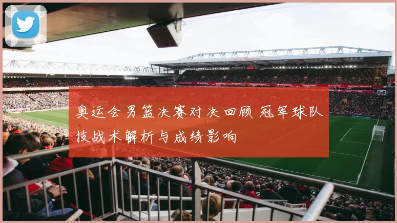 奥运会男篮决赛对决回顾 冠军球队技战术解析与成绩影响