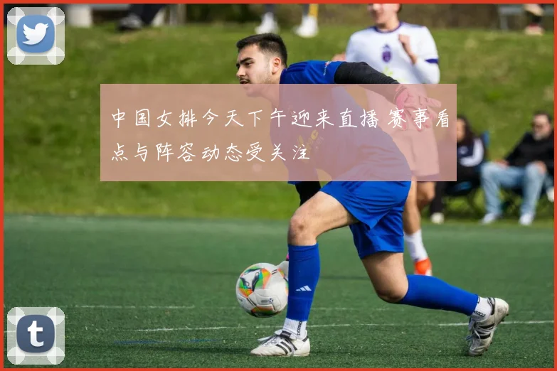 中国女排今天下午迎来直播 赛事看点与阵容动态受关注
