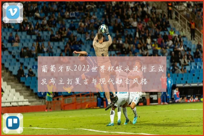 葡萄牙队2022世界杯球衣设计正式发布主打复古与现代融合风格