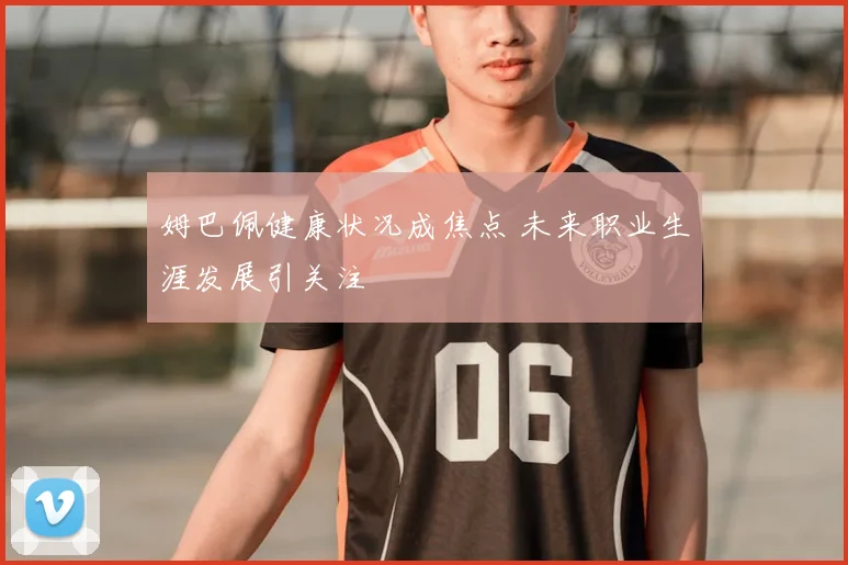 姆巴佩健康状况成焦点 未来职业生涯发展引关注