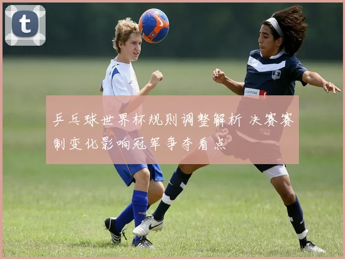 乒乓球世界杯规则调整解析 决赛赛制变化影响冠军争夺看点