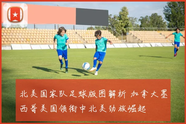 北美国家队足球版图解析 加拿大墨西哥美国领衔中北美劲旅崛起