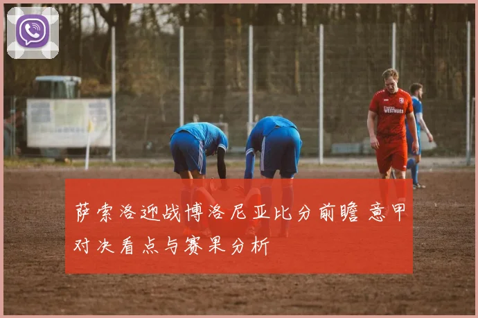 萨索洛迎战博洛尼亚比分前瞻 意甲对决看点与赛果分析