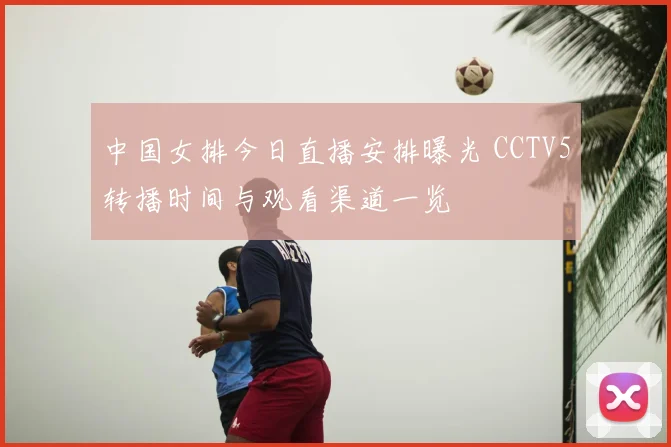 中国女排今日直播安排曝光 CCTV5转播时间与观看渠道一览