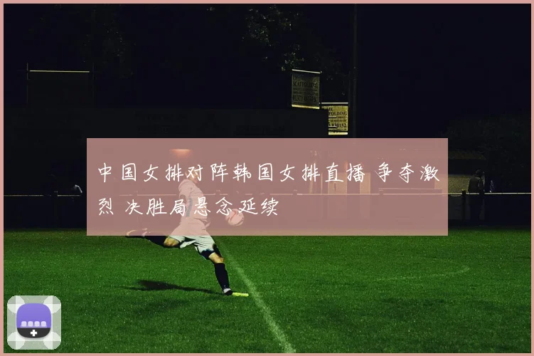 中国女排对阵韩国女排直播 争夺激烈 决胜局悬念延续