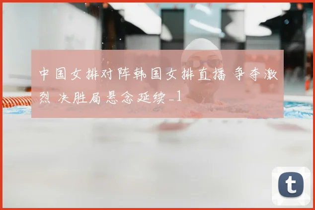 中国女排对阵韩国女排直播 争夺激烈 决胜局悬念延续_1