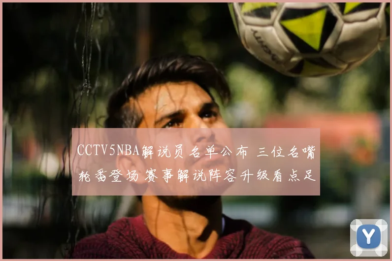 CCTV5NBA解说员名单公布 三位名嘴轮番登场 赛事解说阵容升级看点足